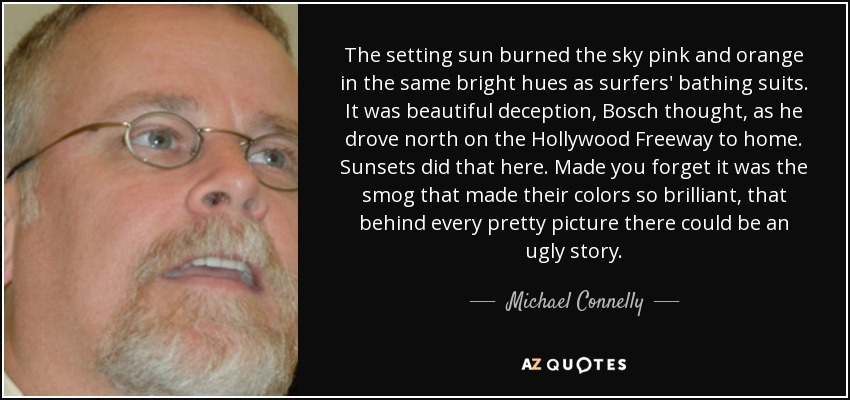 The setting sun burned the sky pink and orange in the same bright hues as surfers' bathing suits. It was beautiful deception, Bosch thought, as he drove north on the Hollywood Freeway to home. Sunsets did that here. Made you forget it was the smog that made their colors so brilliant, that behind every pretty picture there could be an ugly story. - Michael Connelly