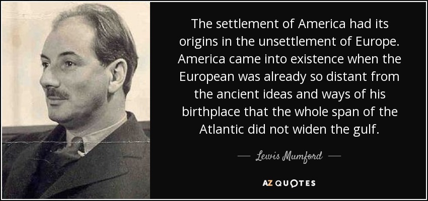The settlement of America had its origins in the unsettlement of Europe. America came into existence when the European was already so distant from the ancient ideas and ways of his birthplace that the whole span of the Atlantic did not widen the gulf. - Lewis Mumford