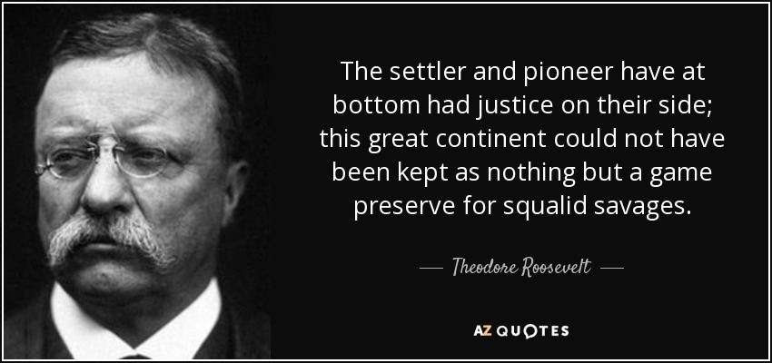 The settler and pioneer have at bottom had justice on their side; this great continent could not have been kept as nothing but a game preserve for squalid savages. - Theodore Roosevelt