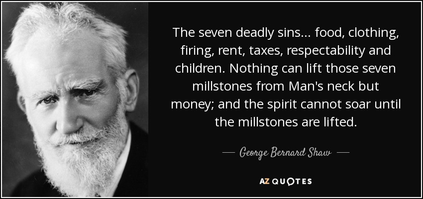 The seven deadly sins... food, clothing, firing, rent, taxes, respectability and children. Nothing can lift those seven millstones from Man's neck but money; and the spirit cannot soar until the millstones are lifted. - George Bernard Shaw