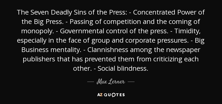 The Seven Deadly Sins of the Press: - Concentrated Power of the Big Press. - Passing of competition and the coming of monopoly. - Governmental control of the press. - Timidity, especially in the face of group and corporate pressures. - Big Business mentality. - Clannishness among the newspaper publishers that has prevented them from criticizing each other. - Social blindness. - Max Lerner