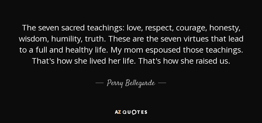 The seven sacred teachings: love, respect, courage, honesty, wisdom, humility, truth. These are the seven virtues that lead to a full and healthy life. My mom espoused those teachings. That's how she lived her life. That's how she raised us. - Perry Bellegarde