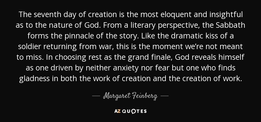 The seventh day of creation is the most eloquent and insightful as to the nature of God. From a literary perspective, the Sabbath forms the pinnacle of the story. Like the dramatic kiss of a soldier returning from war, this is the moment we’re not meant to miss. In choosing rest as the grand finale, God reveals himself as one driven by neither anxiety nor fear but one who finds gladness in both the work of creation and the creation of work. - Margaret Feinberg