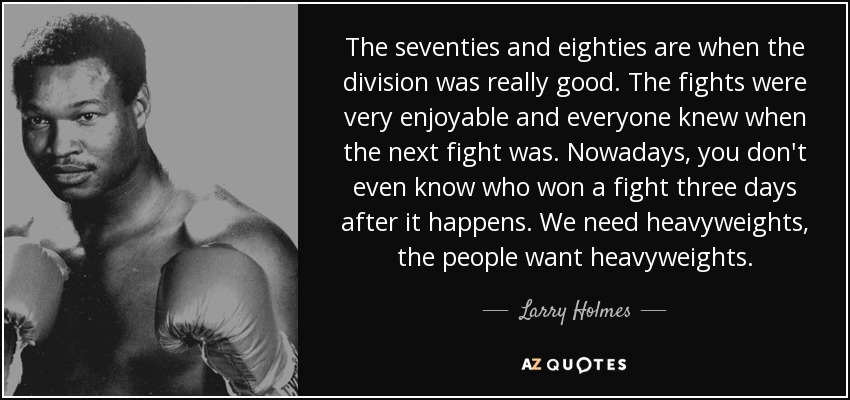 The seventies and eighties are when the division was really good. The fights were very enjoyable and everyone knew when the next fight was. Nowadays, you don't even know who won a fight three days after it happens. We need heavyweights, the people want heavyweights. - Larry Holmes