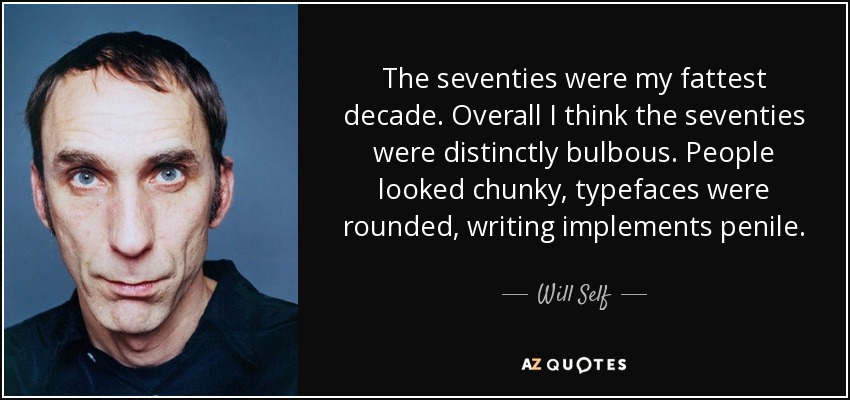 The seventies were my fattest decade. Overall I think the seventies were distinctly bulbous. People looked chunky, typefaces were rounded, writing implements penile. - Will Self