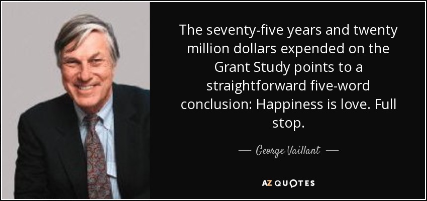 The seventy-five years and twenty million dollars expended on the Grant Study points to a straightforward five-word conclusion: Happiness is love. Full stop. - George Vaillant