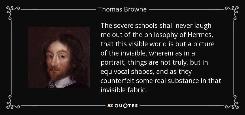 The severe schools shall never laugh me out of the philosophy of Hermes, that this visible world is but a picture of the invisible, wherein as in a portrait, things are not truly, but in equivocal shapes, and as they counterfeit some real substance in that invisible fabric. - Thomas Browne