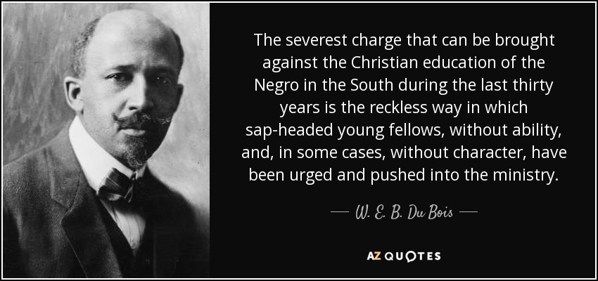 The severest charge that can be brought against the Christian education of the Negro in the South during the last thirty years is the reckless way in which sap-headed young fellows, without ability, and, in some cases, without character, have been urged and pushed into the ministry. - W. E. B. Du Bois