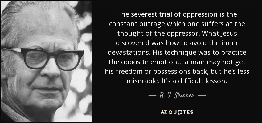 The severest trial of oppression is the constant outrage which one suffers at the thought of the oppressor. What Jesus discovered was how to avoid the inner devastations. His technique was to practice the opposite emotion... a man may not get his freedom or possessions back, but he's less miserable. It's a difficult lesson. - B. F. Skinner