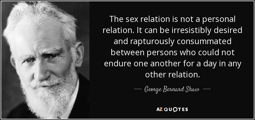 The sex relation is not a personal relation. It can be irresistibly desired and rapturously consummated between persons who could not endure one another for a day in any other relation. - George Bernard Shaw