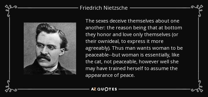The sexes deceive themselves about one another: the reason being that at bottom they honor and love only themselves (or their ownideal, to express it more agreeably). Thus man wants woman to be peaceable--but woman is essentially, like the cat, not peaceable, however well she may have trained herself to assume the appearance of peace. - Friedrich Nietzsche