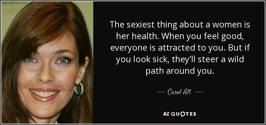 The sexiest thing about a women is her health. When you feel good, everyone is attracted to you. But if you look sick, they’ll steer a wild path around you. - Carol Alt