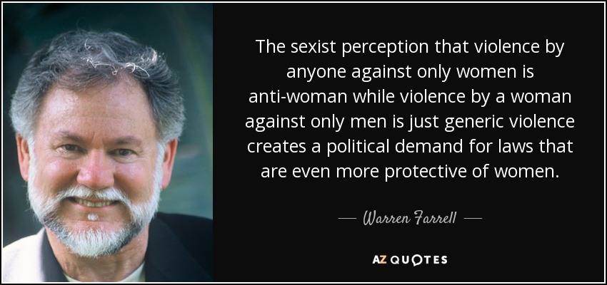 The sexist perception that violence by anyone against only women is anti-woman while violence by a woman against only men is just generic violence creates a political demand for laws that are even more protective of women. - Warren Farrell
