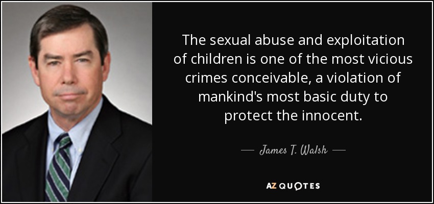 The sexual abuse and exploitation of children is one of the most vicious crimes conceivable, a violation of mankind's most basic duty to protect the innocent. - James T. Walsh
