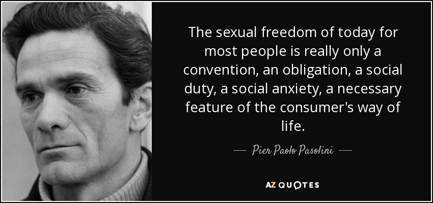 The sexual freedom of today for most people is really only a convention, an obligation, a social duty, a social anxiety, a necessary feature of the consumer's way of life. - Pier Paolo Pasolini