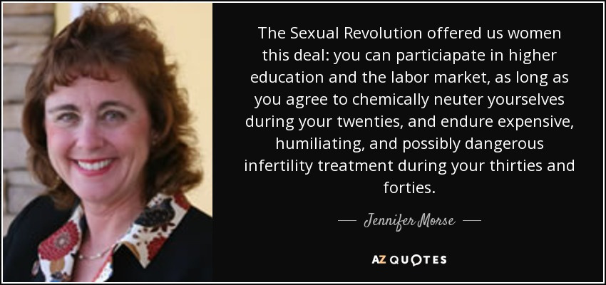 The Sexual Revolution offered us women this deal: you can particiapate in higher education and the labor market, as long as you agree to chemically neuter yourselves during your twenties, and endure expensive, humiliating, and possibly dangerous infertility treatment during your thirties and forties. - Jennifer Morse
