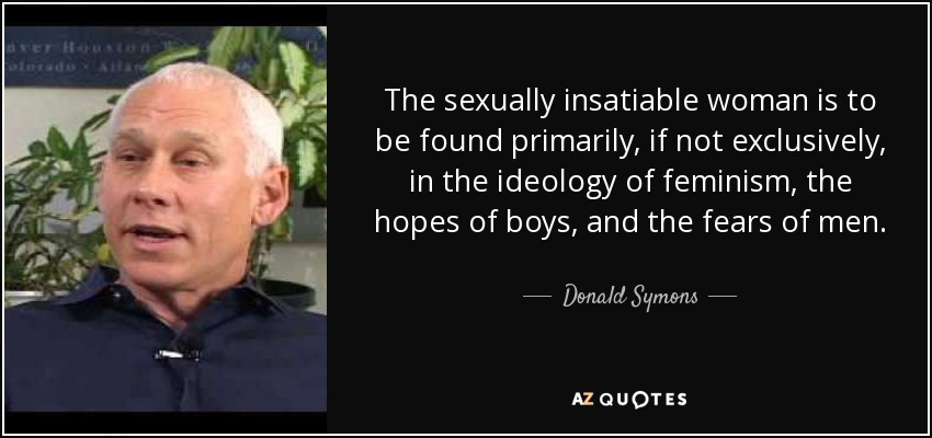 The sexually insatiable woman is to be found primarily, if not exclusively, in the ideology of feminism, the hopes of boys, and the fears of men. - Donald Symons
