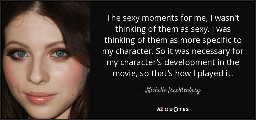 The sexy moments for me, I wasn't thinking of them as sexy. I was thinking of them as more specific to my character. So it was necessary for my character's development in the movie, so that's how I played it. - Michelle Trachtenberg
