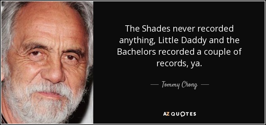 The Shades never recorded anything, Little Daddy and the Bachelors recorded a couple of records, ya. - Tommy Chong