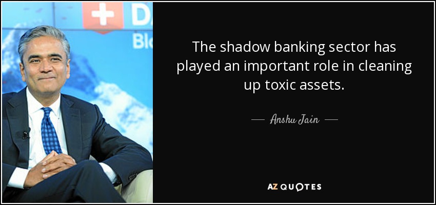 The shadow banking sector has played an important role in cleaning up toxic assets. - Anshu Jain