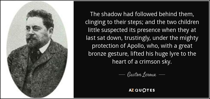 The shadow had followed behind them, clinging to their steps; and the two children little suspected its presence when they at last sat down, trustingly, under the mighty protection of Apollo, who, with a great bronze gesture, lifted his huge lyre to the heart of a crimson sky. - Gaston Leroux