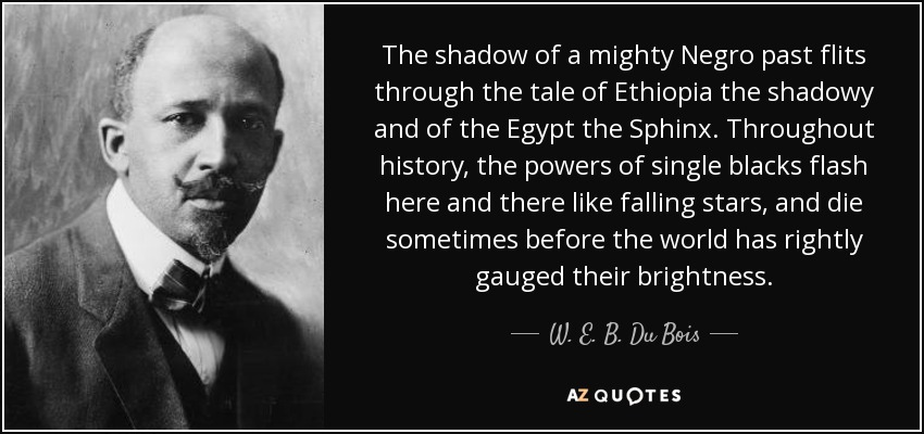 The shadow of a mighty Negro past flits through the tale of Ethiopia the shadowy and of the Egypt the Sphinx. Throughout history, the powers of single blacks flash here and there like falling stars, and die sometimes before the world has rightly gauged their brightness. - W. E. B. Du Bois