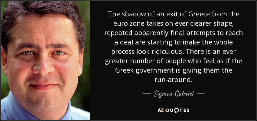 The shadow of an exit of Greece from the euro zone takes on ever clearer shape, repeated apparently final attempts to reach a deal are starting to make the whole process look ridiculous. There is an ever greater number of people who feel as if the Greek government is giving them the run-around. - Sigmar Gabriel