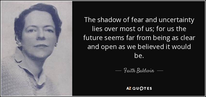 The shadow of fear and uncertainty lies over most of us; for us the future seems far from being as clear and open as we believed it would be. - Faith Baldwin