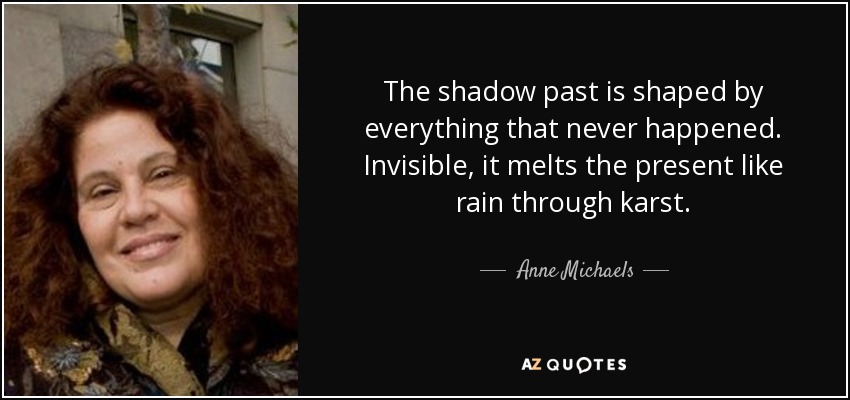 The shadow past is shaped by everything that never happened. Invisible, it melts the present like rain through karst. - Anne Michaels