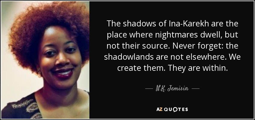 The shadows of Ina-Karekh are the place where nightmares dwell, but not their source. Never forget: the shadowlands are not elsewhere. We create them. They are within. - N.K. Jemisin