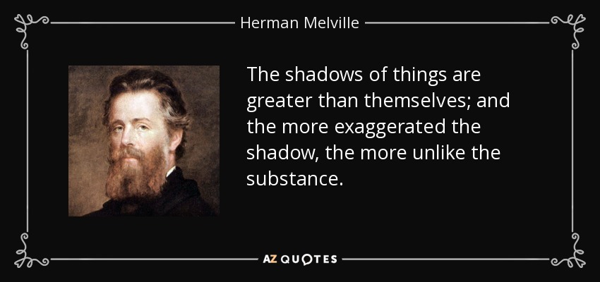 The shadows of things are greater than themselves; and the more exaggerated the shadow, the more unlike the substance. - Herman Melville