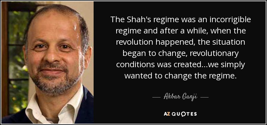The Shah's regime was an incorrigible regime and after a while, when the revolution happened, the situation began to change, revolutionary conditions was created...we simply wanted to change the regime. - Akbar Ganji