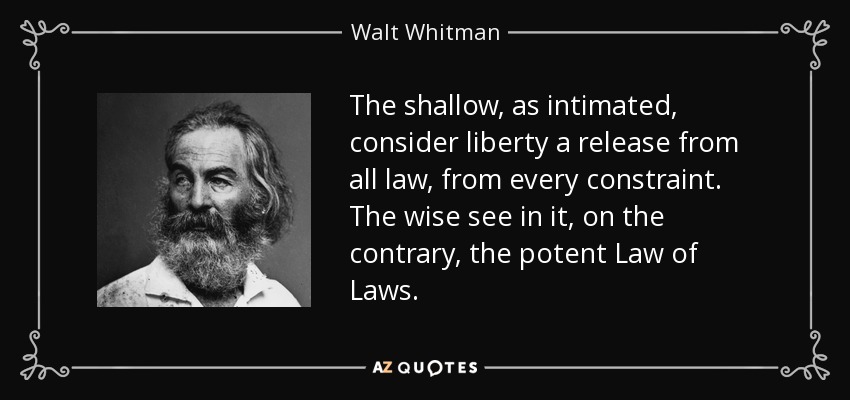 The shallow, as intimated, consider liberty a release from all law, from every constraint. The wise see in it, on the contrary, the potent Law of Laws. - Walt Whitman