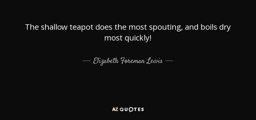 The shallow teapot does the most spouting, and boils dry most quickly! - Elizabeth Foreman Lewis