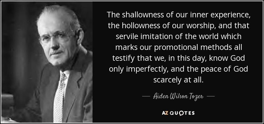 The shallowness of our inner experience, the hollowness of our worship, and that servile imitation of the world which marks our promotional methods all testify that we, in this day, know God only imperfectly, and the peace of God scarcely at all. - Aiden Wilson Tozer