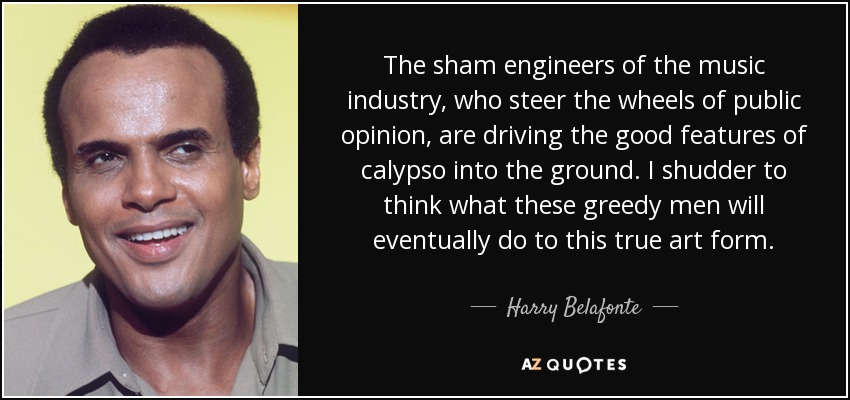 The sham engineers of the music industry, who steer the wheels of public opinion, are driving the good features of calypso into the ground. I shudder to think what these greedy men will eventually do to this true art form. - Harry Belafonte
