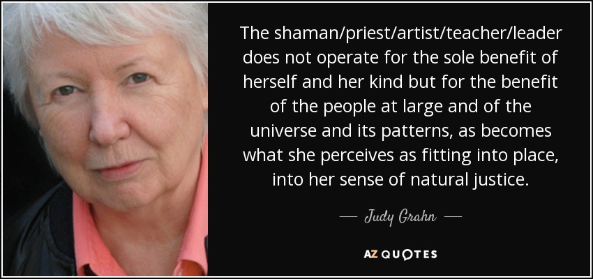 The shaman/priest/artist/teacher/leader does not operate for the sole benefit of herself and her kind but for the benefit of the people at large and of the universe and its patterns, as becomes what she perceives as fitting into place, into her sense of natural justice. - Judy Grahn