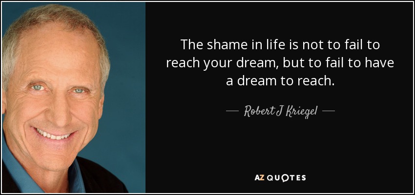 The shame in life is not to fail to reach your dream, but to fail to have a dream to reach. - Robert J Kriegel