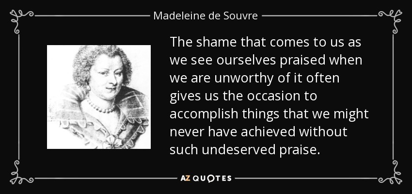 The shame that comes to us as we see ourselves praised when we are unworthy of it often gives us the occasion to accomplish things that we might never have achieved without such undeserved praise. - Madeleine de Souvre, marquise de Sable