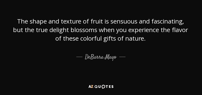 The shape and texture of fruit is sensuous and fascinating, but the true delight blossoms when you experience the flavor of these colorful gifts of nature. - DeBarra Mayo