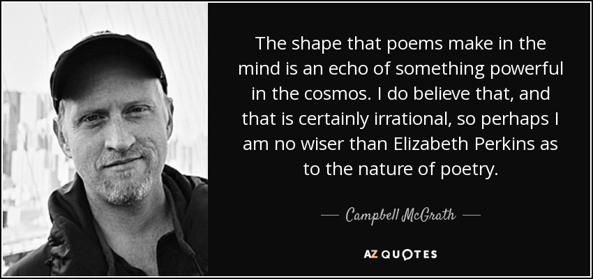 The shape that poems make in the mind is an echo of something powerful in the cosmos. I do believe that, and that is certainly irrational, so perhaps I am no wiser than Elizabeth Perkins as to the nature of poetry. - Campbell McGrath