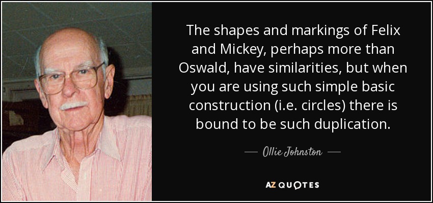 The shapes and markings of Felix and Mickey, perhaps more than Oswald, have similarities, but when you are using such simple basic construction (i.e. circles) there is bound to be such duplication. - Ollie Johnston