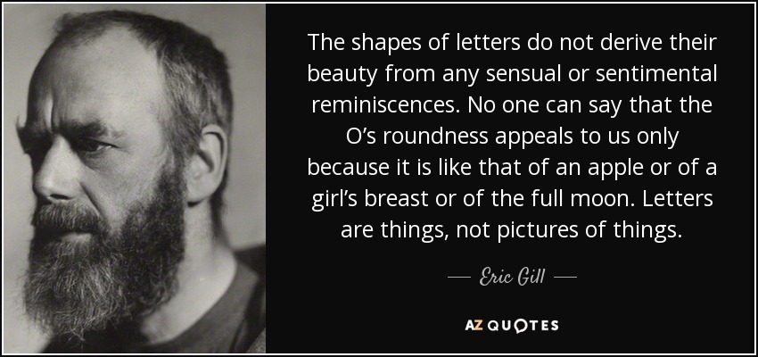 The shapes of letters do not derive their beauty from any sensual or sentimental reminiscences. No one can say that the O’s roundness appeals to us only because it is like that of an apple or of a girl’s breast or of the full moon. Letters are things, not pictures of things. - Eric Gill