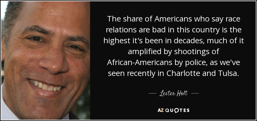The share of Americans who say race relations are bad in this country is the highest it's been in decades, much of it amplified by shootings of African-Americans by police, as we've seen recently in Charlotte and Tulsa. - Lester Holt