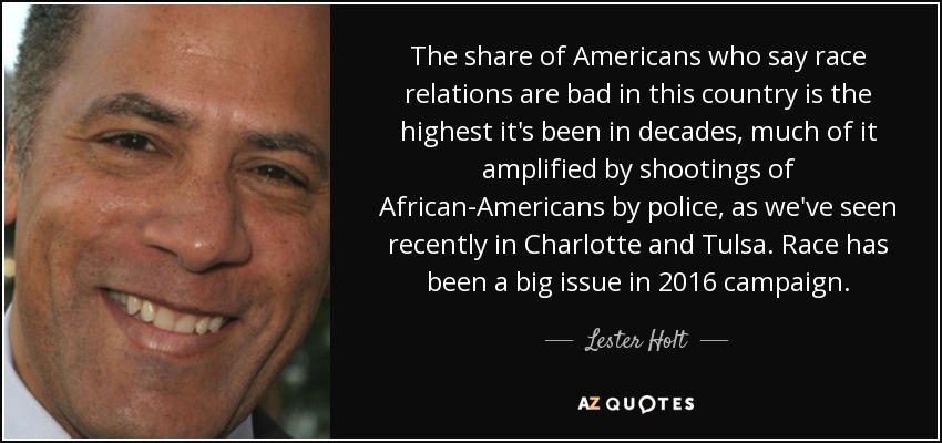 The share of Americans who say race relations are bad in this country is the highest it's been in decades, much of it amplified by shootings of African-Americans by police, as we've seen recently in Charlotte and Tulsa. Race has been a big issue in 2016 campaign. - Lester Holt