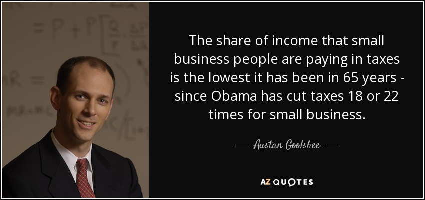 The share of income that small business people are paying in taxes is the lowest it has been in 65 years - since Obama has cut taxes 18 or 22 times for small business. - Austan Goolsbee
