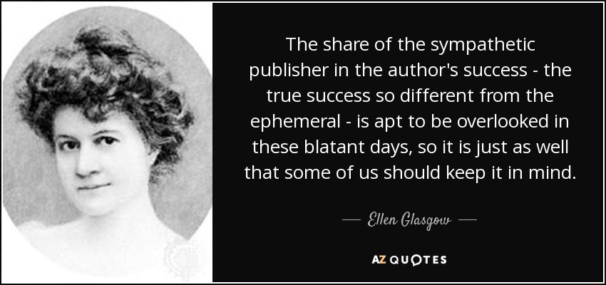 The share of the sympathetic publisher in the author's success - the true success so different from the ephemeral - is apt to be overlooked in these blatant days, so it is just as well that some of us should keep it in mind. - Ellen Glasgow