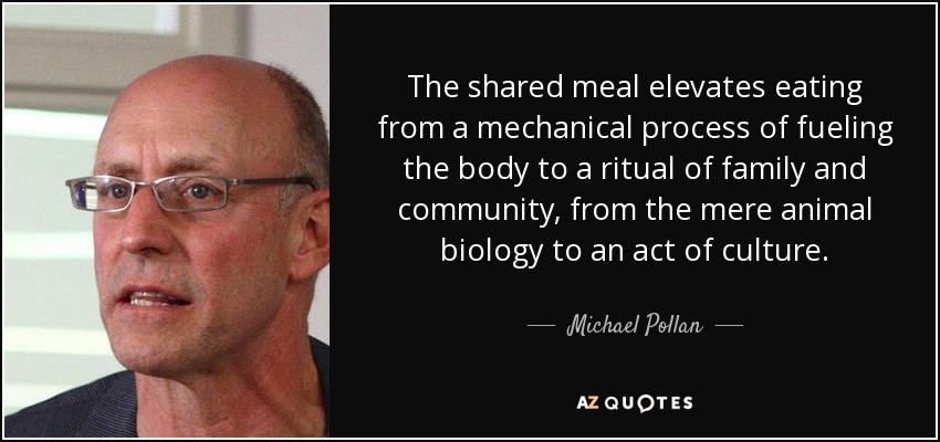 The shared meal elevates eating from a mechanical process of fueling the body to a ritual of family and community, from the mere animal biology to an act of culture. - Michael Pollan