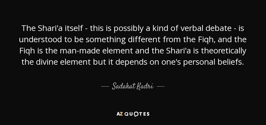 The Shari'a itself - this is possibly a kind of verbal debate - is understood to be something different from the Fiqh, and the Fiqh is the man-made element and the Shari'a is theoretically the divine element but it depends on one's personal beliefs. - Sadakat Kadri