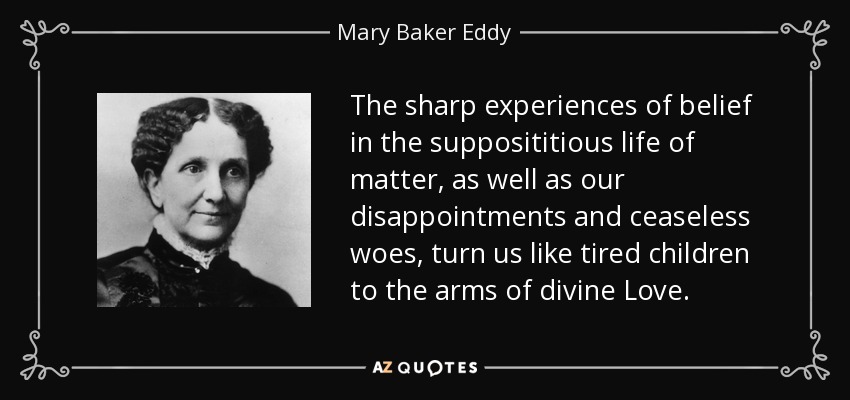 The sharp experiences of belief in the supposititious life of matter, as well as our disappointments and ceaseless woes, turn us like tired children to the arms of divine Love. - Mary Baker Eddy